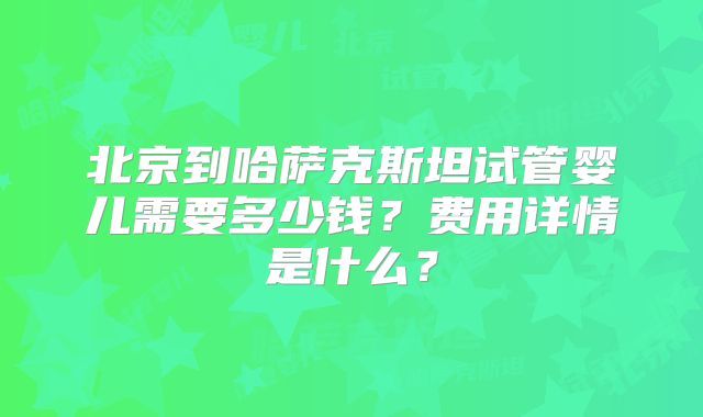 北京到哈萨克斯坦试管婴儿需要多少钱？费用详情是什么？