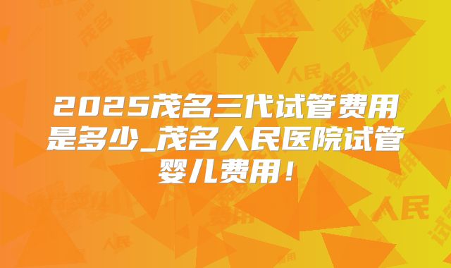 2025茂名三代试管费用是多少_茂名人民医院试管婴儿费用！