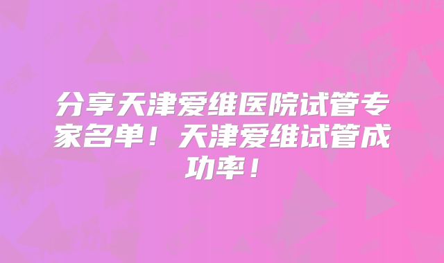 分享天津爱维医院试管专家名单！天津爱维试管成功率！