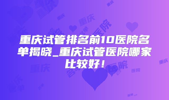 重庆试管排名前10医院名单揭晓_重庆试管医院哪家比较好！