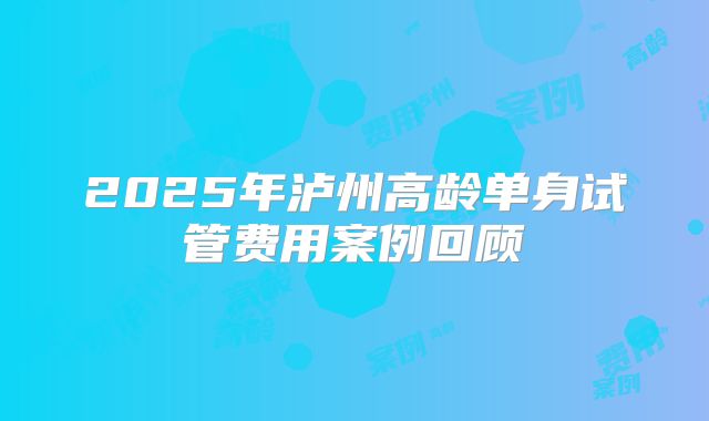 2025年泸州高龄单身试管费用案例回顾