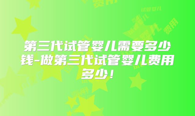 第三代试管婴儿需要多少钱-做第三代试管婴儿费用多少！