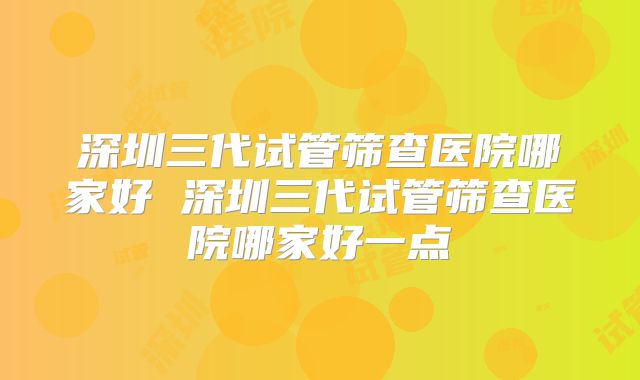 深圳三代试管筛查医院哪家好 深圳三代试管筛查医院哪家好一点
