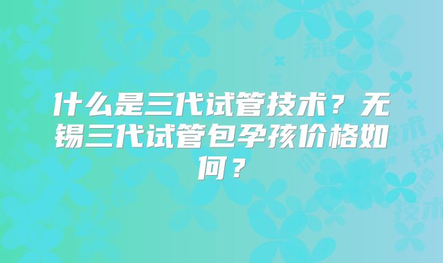 什么是三代试管技术？无锡三代试管包孕孩价格如何？