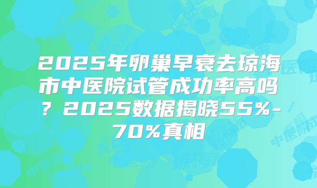 2025年卵巢早衰去琼海市中医院试管成功率高吗?2025数据揭晓55%-70%真相