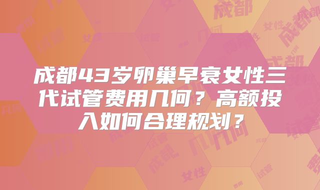 成都43岁卵巢早衰女性三代试管费用几何？高额投入如何合理规划？