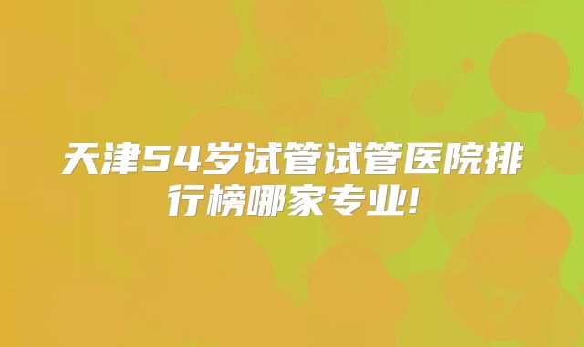 天津54岁试管试管医院排行榜哪家专业!