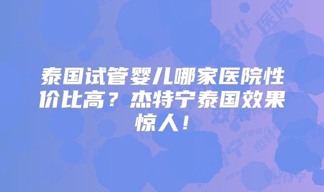 泰国试管婴儿哪家医院性价比高？杰特宁泰国效果惊人！