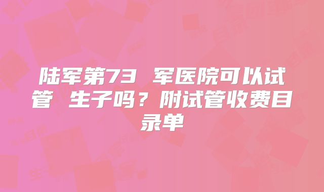 陆军第73 军医院可以试管 生子吗？附试管收费目录单