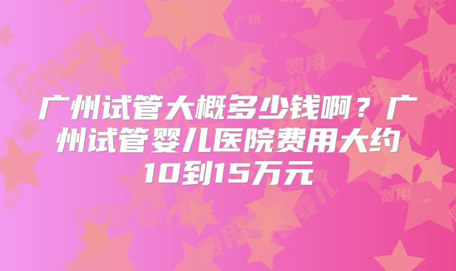 广州试管大概多少钱啊？广州试管婴儿医院费用大约10到15万元