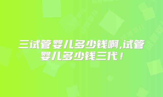 三试管婴儿多少钱啊,试管婴儿多少钱三代！