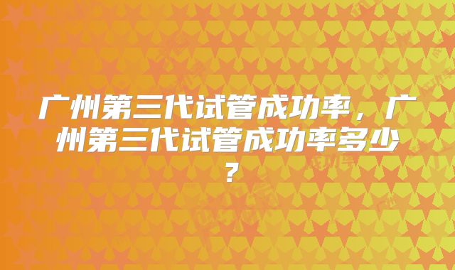 广州第三代试管成功率，广州第三代试管成功率多少？