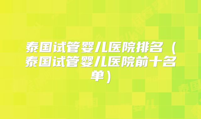 泰国试管婴儿医院排名（泰国试管婴儿医院前十名单）