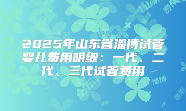 2025年山东省淄博试管婴儿费用明细：一代、二代、三代试管费用