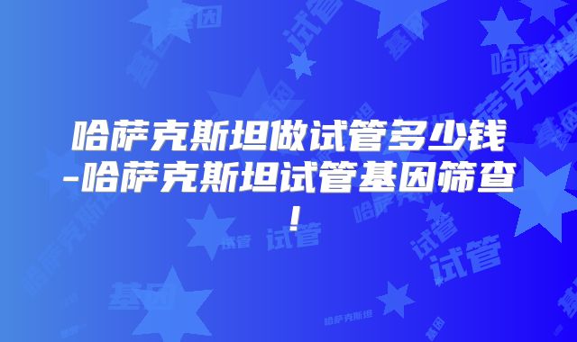 哈萨克斯坦做试管多少钱-哈萨克斯坦试管基因筛查！