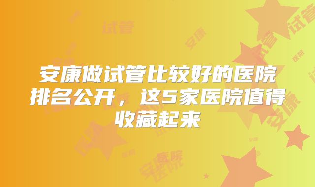 安康做试管比较好的医院排名公开，这5家医院值得收藏起来