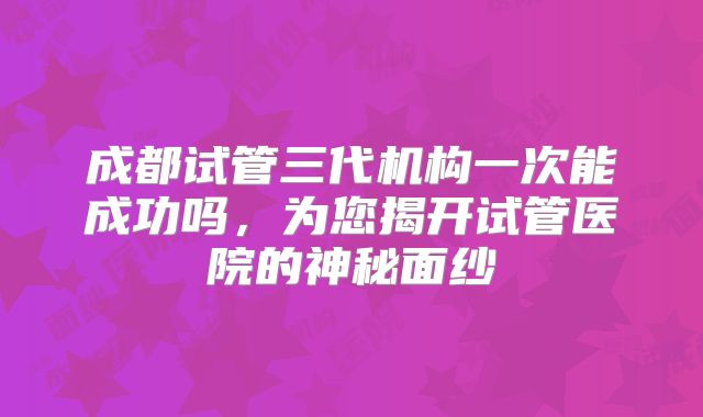 成都试管三代机构一次能成功吗，为您揭开试管医院的神秘面纱