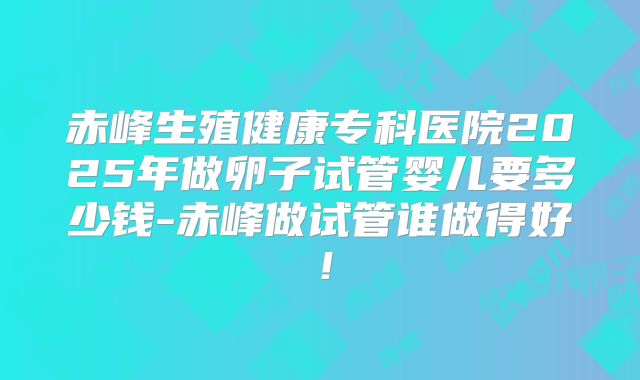 赤峰生殖健康专科医院2025年做卵子试管婴儿要多少钱-赤峰做试管谁做得好！