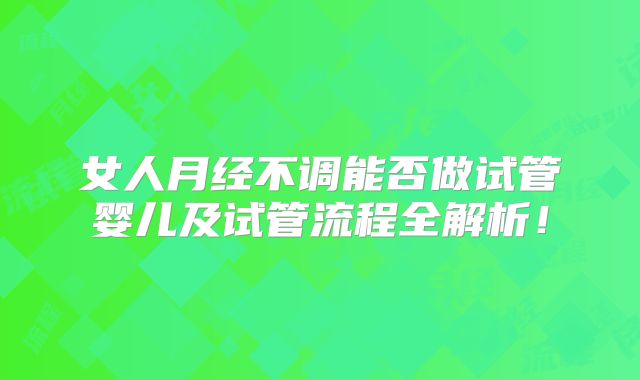 女人月经不调能否做试管婴儿及试管流程全解析！
