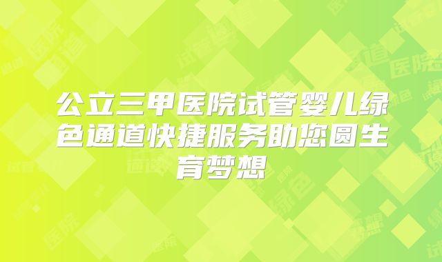 公立三甲医院试管婴儿绿色通道快捷服务助您圆生育梦想