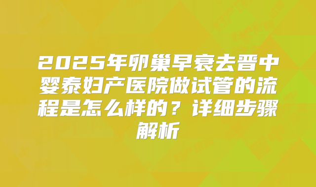 2025年卵巢早衰去晋中婴泰妇产医院做试管的流程是怎么样的？详细步骤解析
