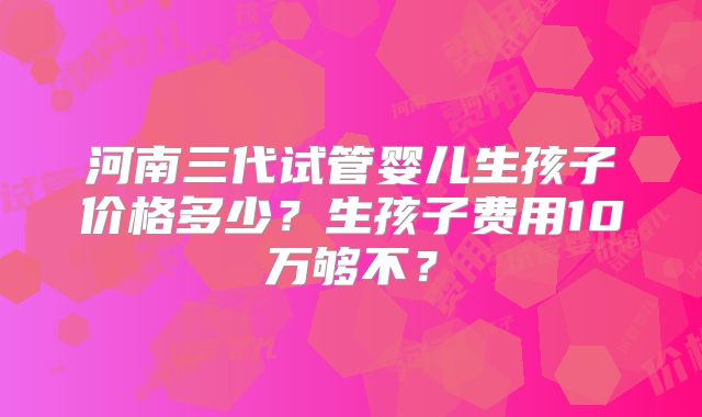 河南三代试管婴儿生孩子价格多少？生孩子费用10万够不？