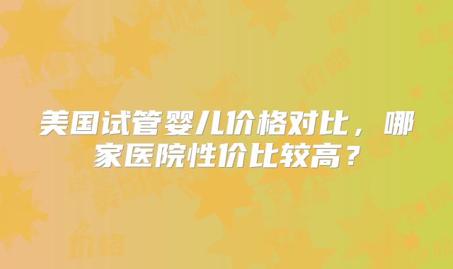 美国试管婴儿价格对比，哪家医院性价比较高？