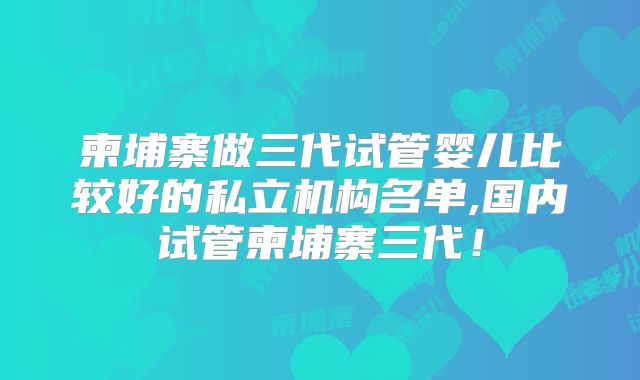 柬埔寨做三代试管婴儿比较好的私立机构名单,国内试管柬埔寨三代！