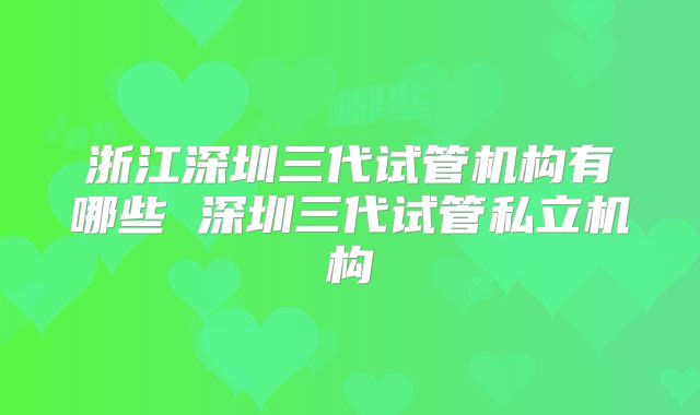 浙江深圳三代试管机构有哪些 深圳三代试管私立机构