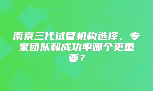 南京三代试管机构选择，专家团队和成功率哪个更重要？