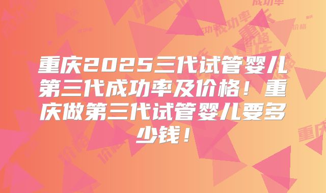 重庆2025三代试管婴儿第三代成功率及价格！重庆做第三代试管婴儿要多少钱！