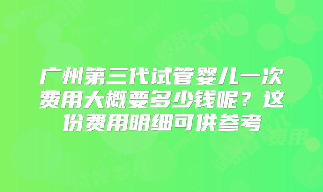 广州第三代试管婴儿一次费用大概要多少钱呢？这份费用明细可供参考