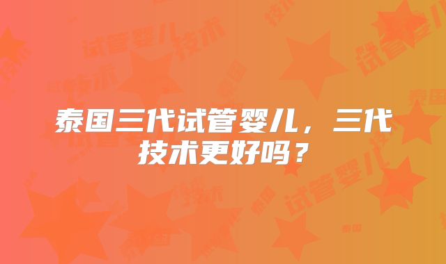 泰国三代试管婴儿，三代技术更好吗？