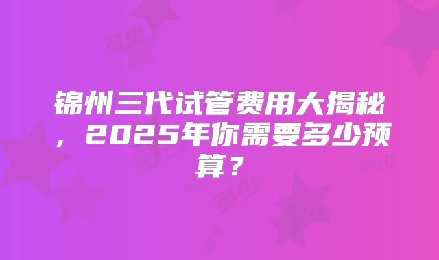 锦州三代试管费用大揭秘，2025年你需要多少预算？