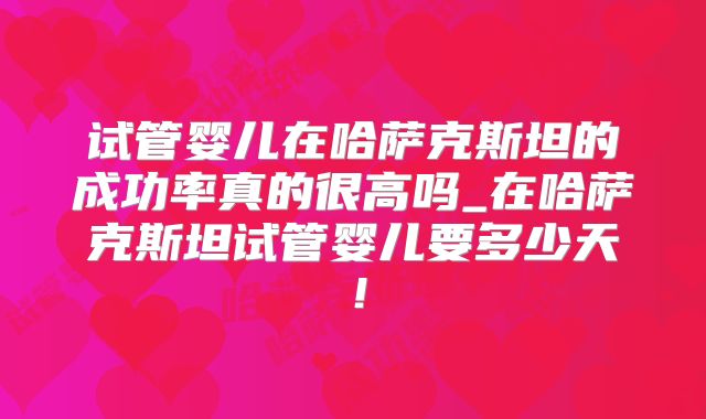 试管婴儿在哈萨克斯坦的成功率真的很高吗_在哈萨克斯坦试管婴儿要多少天!