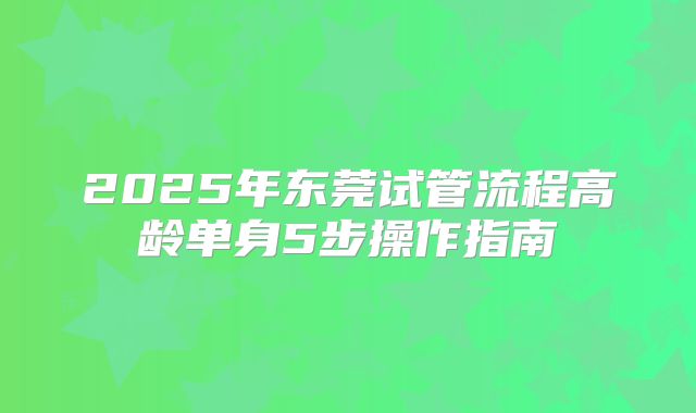 2025年东莞试管流程高龄单身5步操作指南