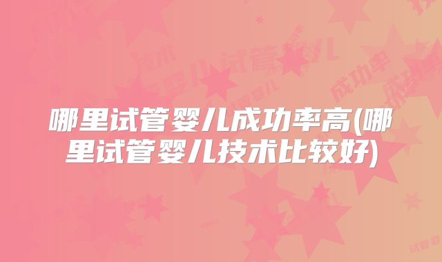 哪里试管婴儿成功率高(哪里试管婴儿技术比较好)
