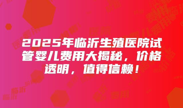 2025年临沂生殖医院试管婴儿费用大揭秘，价格透明，值得信赖！