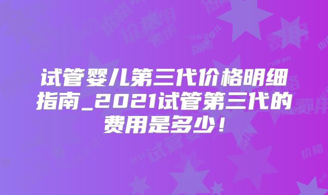 试管婴儿第三代价格明细指南_2021试管第三代的费用是多少！