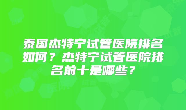 泰国杰特宁试管医院排名如何？杰特宁试管医院排名前十是哪些？