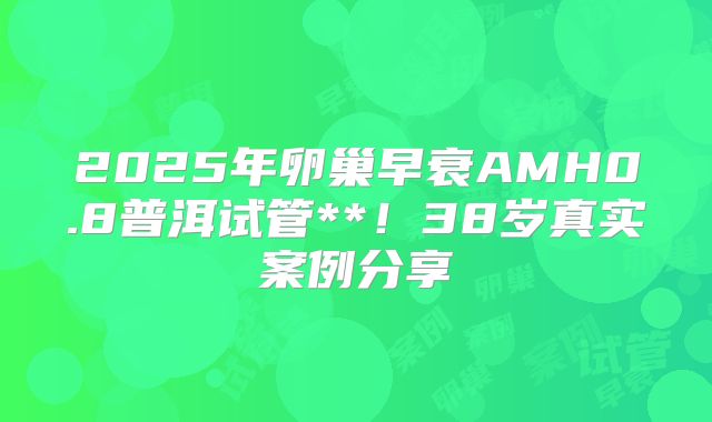 2025年卵巢早衰AMH0.8普洱试管**！38岁真实案例分享
