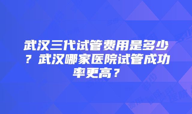 武汉三代试管费用是多少?武汉哪家医院试管成功率更高?
