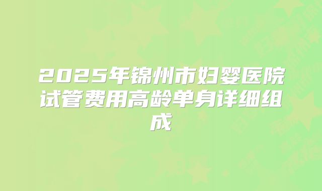 2025年锦州市妇婴医院试管费用高龄单身详细组成