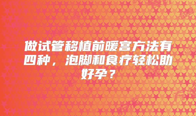 做试管移植前暖宫方法有四种，泡脚和食疗轻松助好孕？