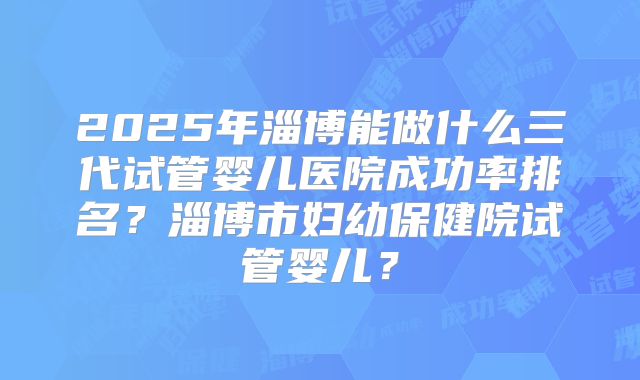 2025年淄博能做什么三代试管婴儿医院成功率排名？淄博市妇幼保健院试管婴儿？