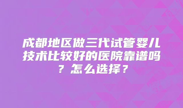 成都地区做三代试管婴儿技术比较好的医院靠谱吗？怎么选择？
