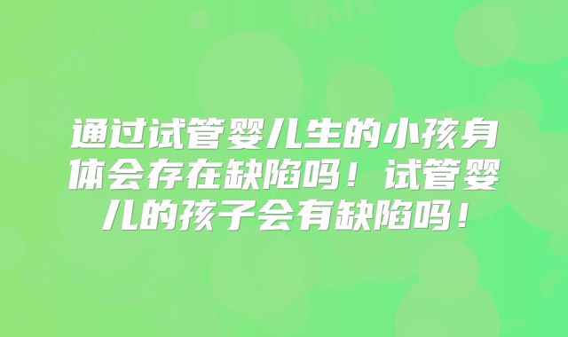 通过试管婴儿生的小孩身体会存在缺陷吗！试管婴儿的孩子会有缺陷吗！