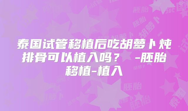 泰国试管移植后吃胡萝卜炖排骨可以植入吗？ -胚胎移植-植入