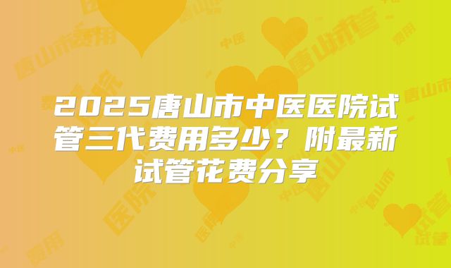 2025唐山市中医医院试管三代费用多少？附最新试管花费分享