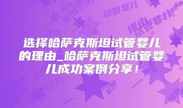 选择哈萨克斯坦试管婴儿的理由_哈萨克斯坦试管婴儿成功案例分享！